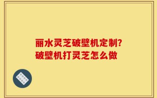 丽水灵芝破壁机定制？破壁机打灵芝怎么做