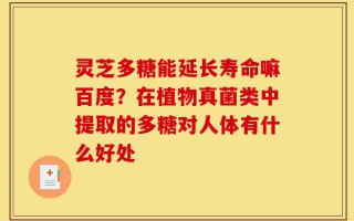 灵芝多糖能延长寿命嘛百度？在植物真菌类中提取的多糖对人体有什么好处