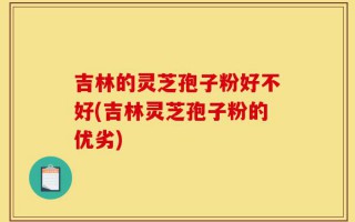 吉林的灵芝孢子粉好不好(吉林灵芝孢子粉的优劣)