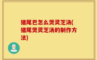 猪尾巴怎么煲灵芝汤(猪尾煲灵芝汤的制作方法)