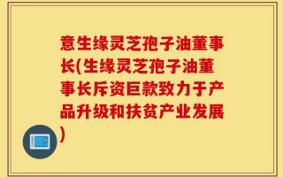 意生缘灵芝孢子油董事长(生缘灵芝孢子油董事长斥资巨款致力于产品升级和扶贫产业发展)