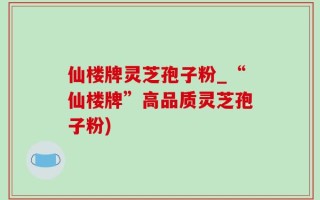 仙楼牌灵芝孢子粉_“仙楼牌”高品质灵芝孢子粉)