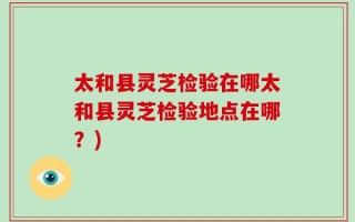 太和县灵芝检验在哪太和县灵芝检验地点在哪？)