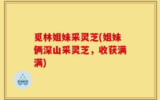 觅林姐妹采灵芝(姐妹俩深山采灵芝，收获满满)