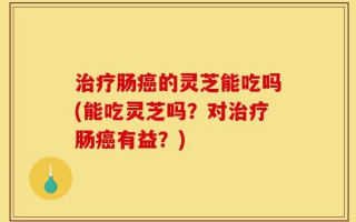 治疗肠癌的灵芝能吃吗(能吃灵芝吗？对治疗肠癌有益？)