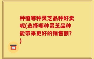 种植哪种灵芝品种好卖呢(选择哪种灵芝品种能带来更好的销售额？)