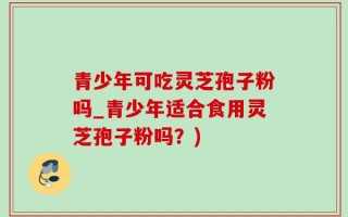 青少年可吃灵芝孢子粉吗_青少年适合食用灵芝孢子粉吗？)