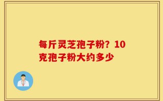 每斤灵芝孢子粉？10克孢子粉大约多少