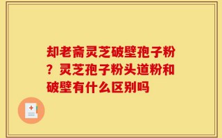 却老斋灵芝破壁孢子粉？灵芝孢子粉头道粉和破壁有什么区别吗
