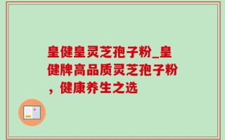 皇健皇灵芝孢子粉_皇健牌高品质灵芝孢子粉，健康养生之选