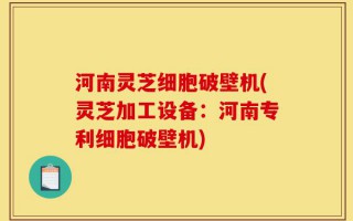 河南灵芝细胞破壁机(灵芝加工设备：河南专利细胞破壁机)