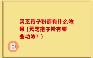 灵芝孢子粉都有什么效果 (灵芝孢子粉有哪些功效？)