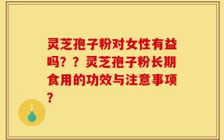 灵芝孢子粉对女性有益吗？？灵芝孢子粉长期食用的功效与注意事项？