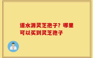 道水源灵芝孢子？哪里可以买到灵芝孢子