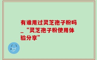 有谁用过灵芝孢子粉吗_“灵芝孢子粉使用体验分享”