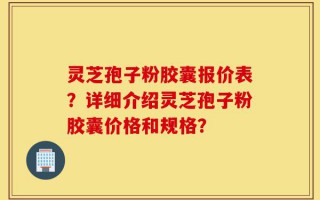 灵芝孢子粉胶囊报价表？详细介绍灵芝孢子粉胶囊价格和规格？