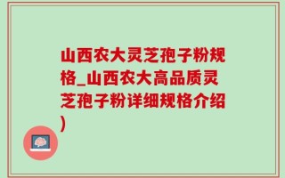山西农大灵芝孢子粉规格_山西农大高品质灵芝孢子粉详细规格介绍)