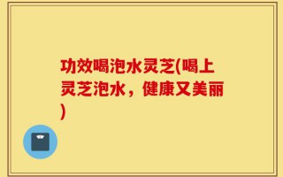 功效喝泡水灵芝(喝上灵芝泡水，健康又美丽)
