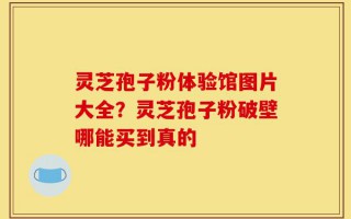 灵芝孢子粉体验馆图片大全？灵芝孢子粉破壁哪能买到真的