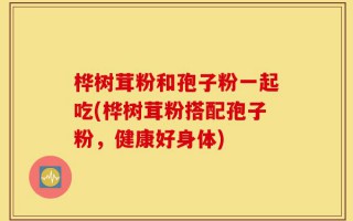 桦树茸粉和孢子粉一起吃(桦树茸粉搭配孢子粉，健康好身体)