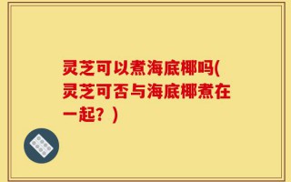灵芝可以煮海底椰吗(灵芝可否与海底椰煮在一起？)