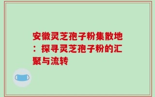 安徽灵芝孢子粉集散地：探寻灵芝孢子粉的汇聚与流转