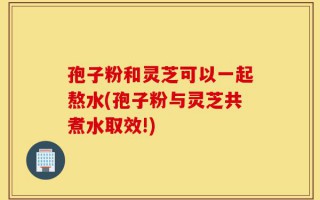 孢子粉和灵芝可以一起熬水(孢子粉与灵芝共煮水取效!)