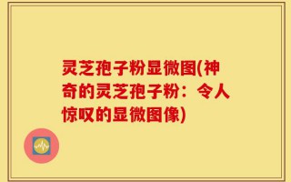 灵芝孢子粉显微图(神奇的灵芝孢子粉：令人惊叹的显微图像)