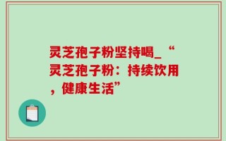 灵芝孢子粉坚持喝_“灵芝孢子粉：持续饮用，健康生活”