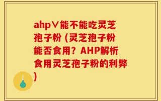 ahp∨能不能吃灵芝孢子粉 (灵芝孢子粉能否食用？AHP解析食用灵芝孢子粉的利弊)