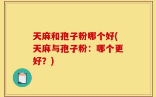天麻和孢子粉哪个好(天麻与孢子粉：哪个更好？)