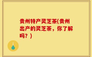 贵州特产灵芝茶(贵州出产的灵芝茶，你了解吗？)