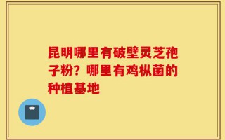 昆明哪里有破壁灵芝孢子粉？哪里有鸡枞菌的种植基地