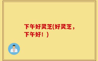 下午好灵芝(好灵芝，下午好！)