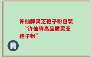 许仙牌灵芝孢子粉包装_“许仙牌高品质灵芝孢子粉”
