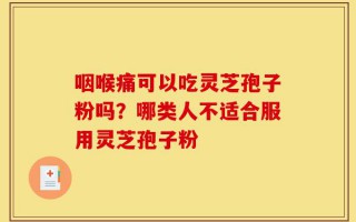 咽喉痛可以吃灵芝孢子粉吗？哪类人不适合服用灵芝孢子粉