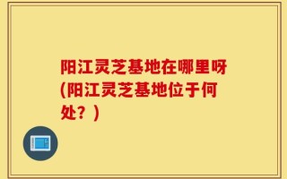 阳江灵芝基地在哪里呀(阳江灵芝基地位于何处？)