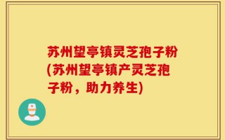 苏州望亭镇灵芝孢子粉(苏州望亭镇产灵芝孢子粉，助力养生)