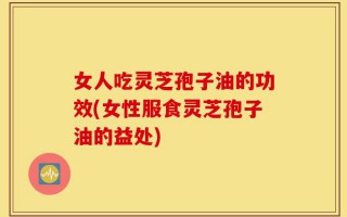 女人吃灵芝孢子油的功效(女性服食灵芝孢子油的益处)