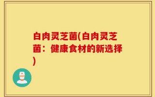 白肉灵芝菌(白肉灵芝菌：健康食材的新选择)