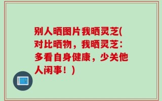 别人晒图片我晒灵芝(对比晒物，我晒灵芝：多看自身健康，少关他人闲事！)
