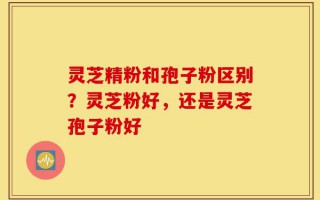 灵芝精粉和孢子粉区别？灵芝粉好，还是灵芝孢子粉好