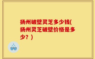 扬州破壁灵芝多少钱(扬州灵芝破壁价格是多少？)