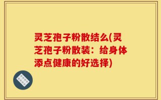 灵芝孢子粉散结么(灵芝孢子粉散装：给身体添点健康的好选择)