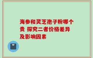 海参和灵芝孢子粉哪个贵 探究二者价格差异及影响因素