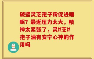 破壁灵芝孢子粉促进睡眠？最近压力太大，精神太紧张了，灵#芝#孢子油有安宁心神的作用吗