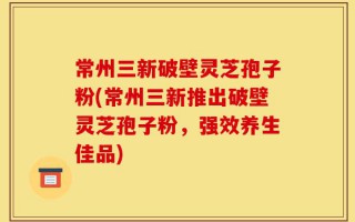 常州三新破壁灵芝孢子粉(常州三新推出破壁灵芝孢子粉，强效养生佳品)