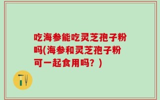 吃海参能吃灵芝孢子粉吗(海参和灵芝孢子粉可一起食用吗？)