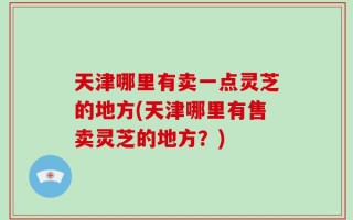 天津哪里有卖一点灵芝的地方(天津哪里有售卖灵芝的地方？)