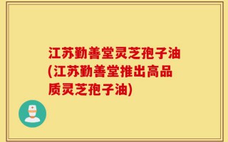 江苏勤善堂灵芝孢子油(江苏勤善堂推出高品质灵芝孢子油)